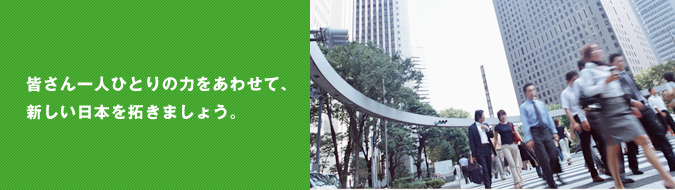 皆さん一人ひとりの力をあわせて、新しい日本を拓きましょう。